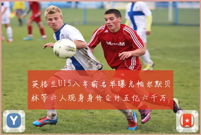 英格兰U15八年前名单曝光帕尔默贝林等六人现身身价合计五亿六千万