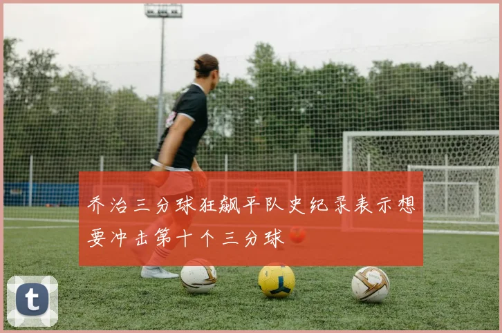 乔治三分球狂飙平队史纪录表示想要冲击第十个三分球
