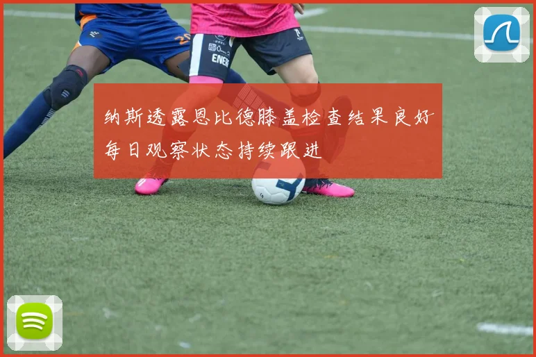 纳斯透露恩比德膝盖检查结果良好每日观察状态持续跟进