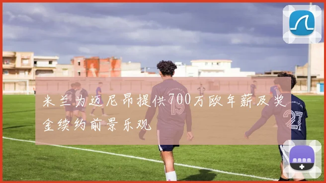 米兰为迈尼昂提供700万欧年薪及奖金续约前景乐观