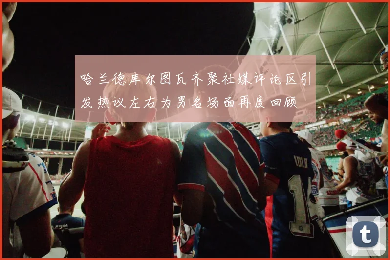 哈兰德库尔图瓦齐聚社媒评论区引发热议左右为男名场面再度回顾