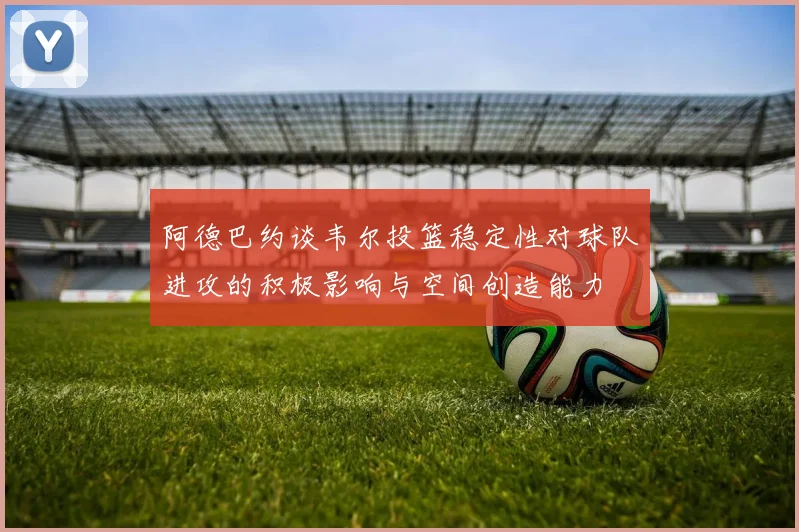 阿德巴约谈韦尔投篮稳定性对球队进攻的积极影响与空间创造能力