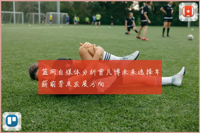 篮网自媒体分析曾凡博未来选择年薪前景及发展方向