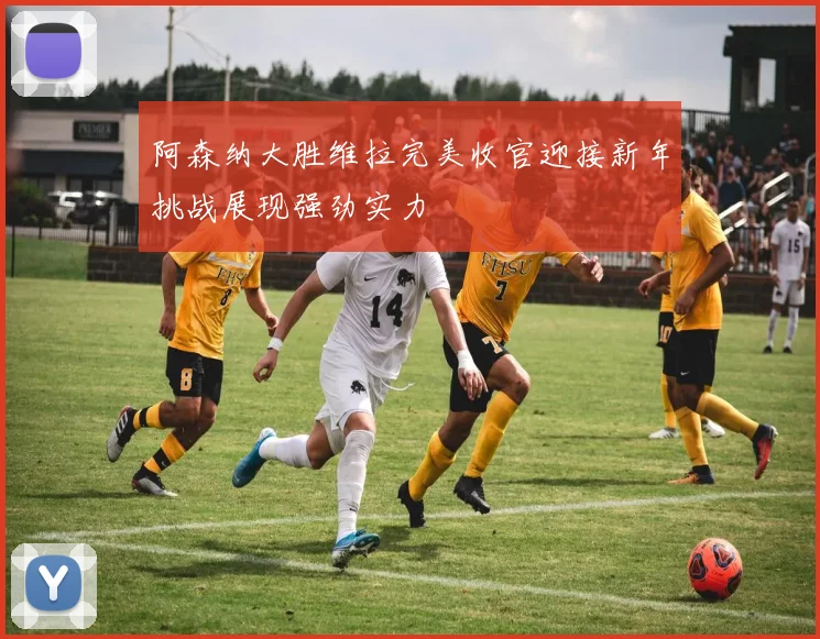 阿森纳大胜维拉完美收官迎接新年挑战展现强劲实力