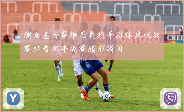 谢尔基与萨维尼奥携手进球庆祝联赛杯晋级半决赛精彩瞬间