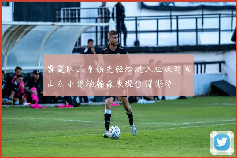 雷霆队三节领先轻松进入垃圾时间山东小将杨瀚森表现值得期待