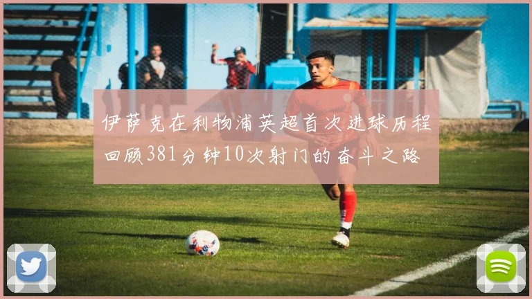 伊萨克在利物浦英超首次进球历程回顾381分钟10次射门的奋斗之路