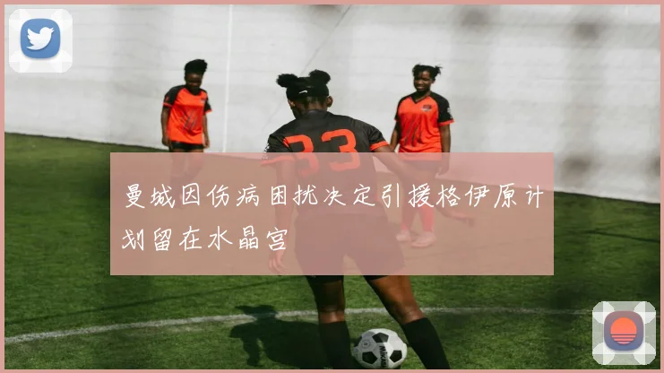 曼城因伤病困扰决定引援格伊原计划留在水晶宫