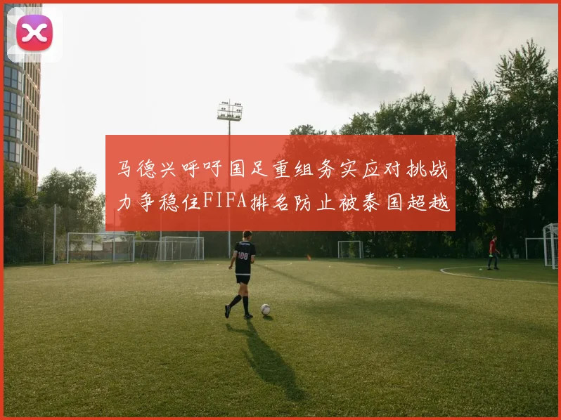 马德兴呼吁国足重组务实应对挑战力争稳住FIFA排名防止被泰国超越