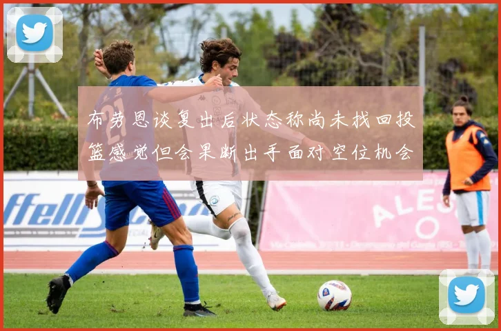 布劳恩谈复出后状态称尚未找回投篮感觉但会果断出手面对空位机会