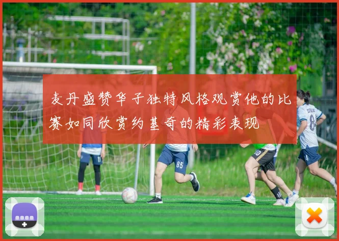 麦丹盛赞华子独特风格观赏他的比赛如同欣赏约基奇的精彩表现