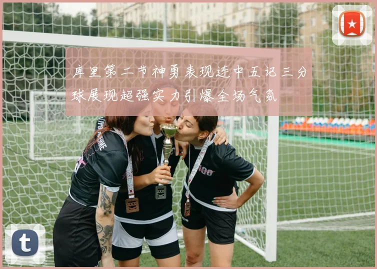 库里第二节神勇表现连中五记三分球展现超强实力引爆全场气氛
