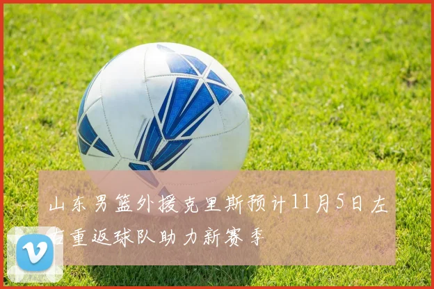 山东男篮外援克里斯预计11月5日左右重返球队助力新赛季