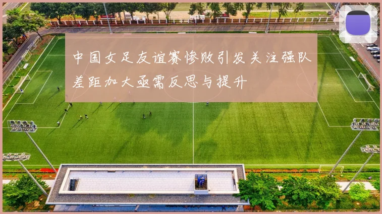 中国女足友谊赛惨败引发关注强队差距加大亟需反思与提升