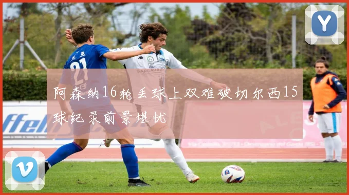 阿森纳16轮丢球上双难破切尔西15球纪录前景堪忧