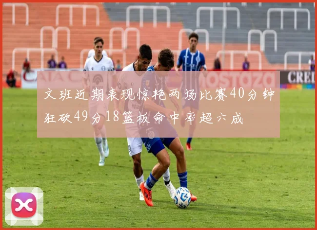 文班近期表现惊艳两场比赛40分钟狂砍49分18篮板命中率超六成