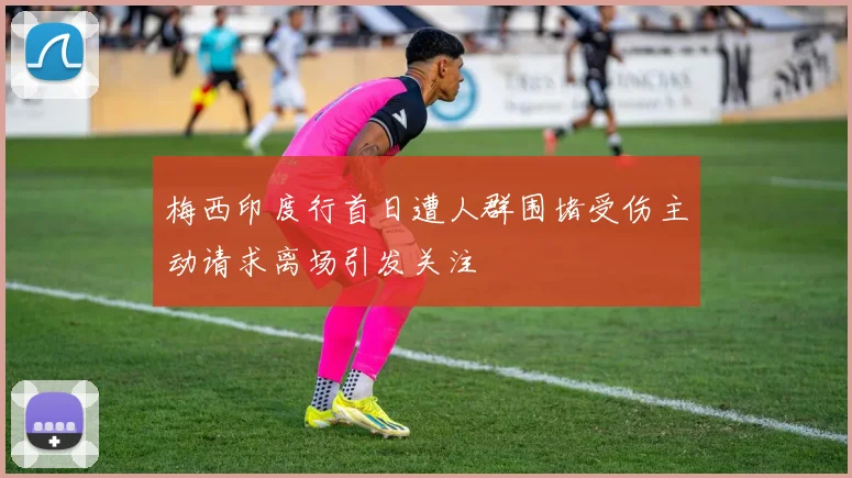 梅西印度行首日遭人群围堵受伤主动请求离场引发关注