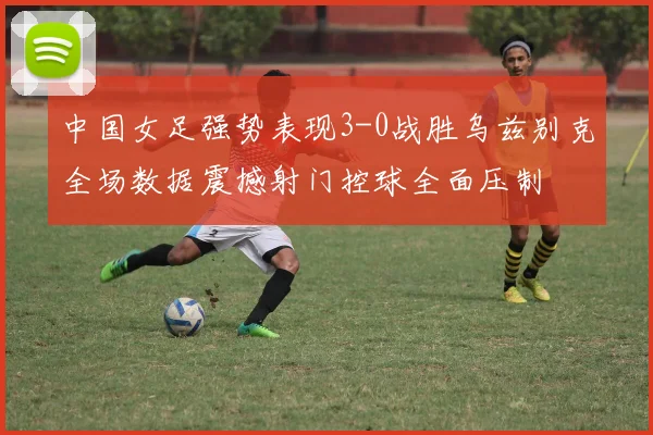 中国女足强势表现3-0战胜乌兹别克全场数据震撼射门控球全面压制