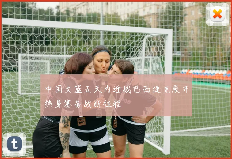 中国女篮五天内迎战巴西捷克展开热身赛备战新征程