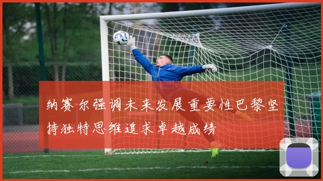 纳赛尔强调未来发展重要性巴黎坚持独特思维追求卓越成绩