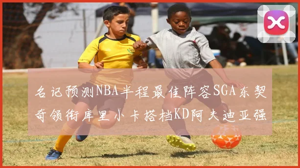名记预测NBA半程最佳阵容SGA东契奇领衔库里小卡搭档KD阿夫迪亚强势入选