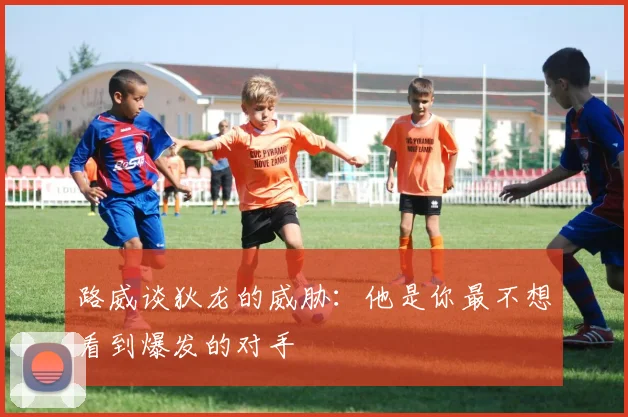 路威谈狄龙的威胁：他是你最不想看到爆发的对手