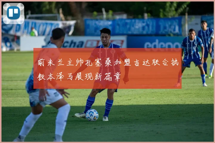 前米兰主帅孔塞桑加盟吉达联合执教本泽马展现新篇章