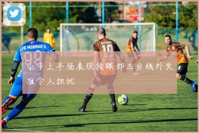 小卡上半场表现抢眼却三分线外失准令人担忧