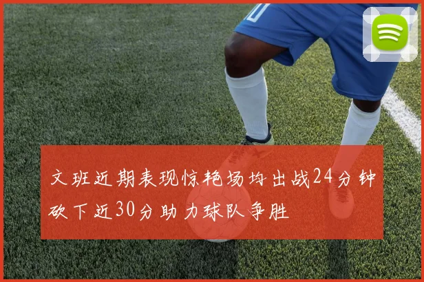 文班近期表现惊艳场均出战24分钟砍下近30分助力球队争胜