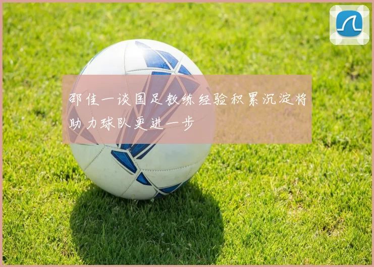 邵佳一谈国足教练经验积累沉淀将助力球队更进一步