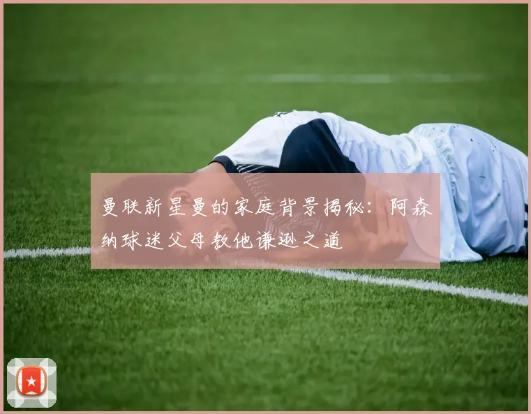 曼联新星曼的家庭背景揭秘：阿森纳球迷父母教他谦逊之道