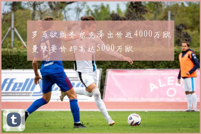 罗马欲购齐尔克泽出价近4000万欧曼联要价却高达5000万欧