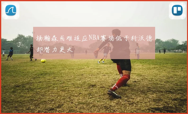 杨瀚森或难适应NBA赛场低于科沃德却潜力更大