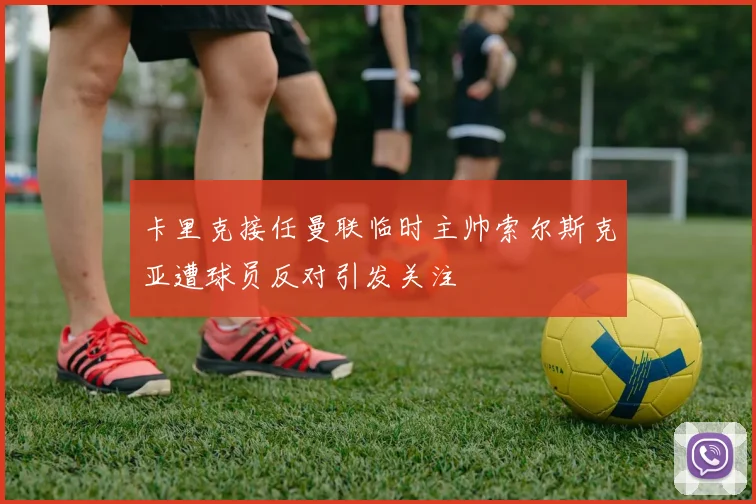 卡里克接任曼联临时主帅索尔斯克亚遭球员反对引发关注