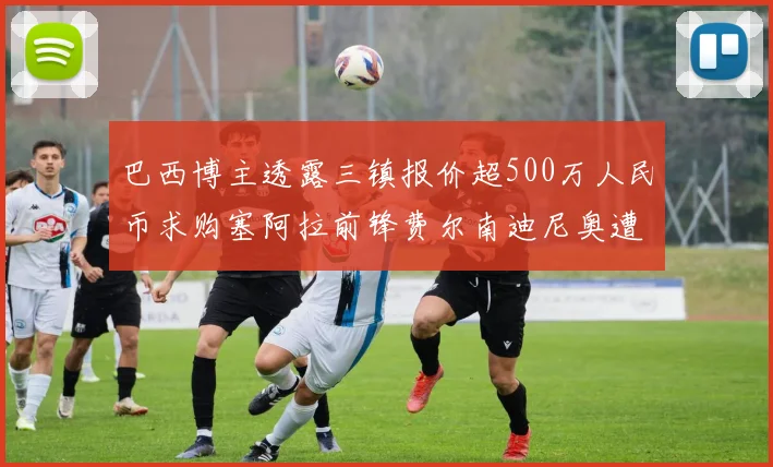 巴西博主透露三镇报价超500万人民币求购塞阿拉前锋费尔南迪尼奥遭拒绝