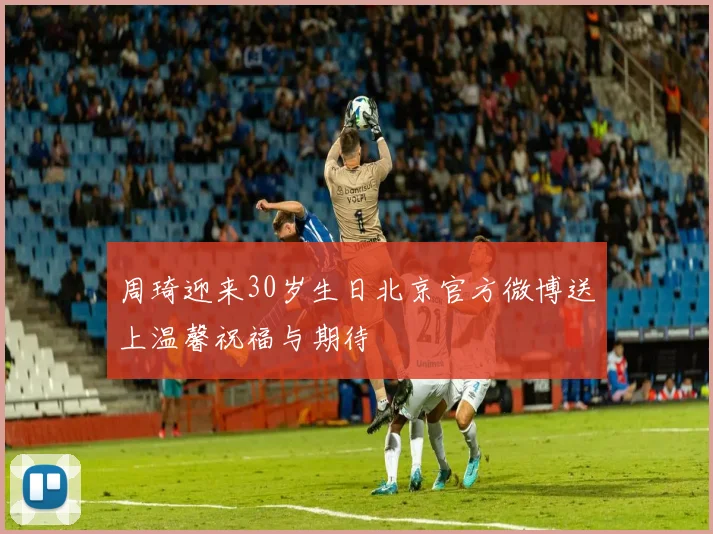 周琦迎来30岁生日北京官方微博送上温馨祝福与期待