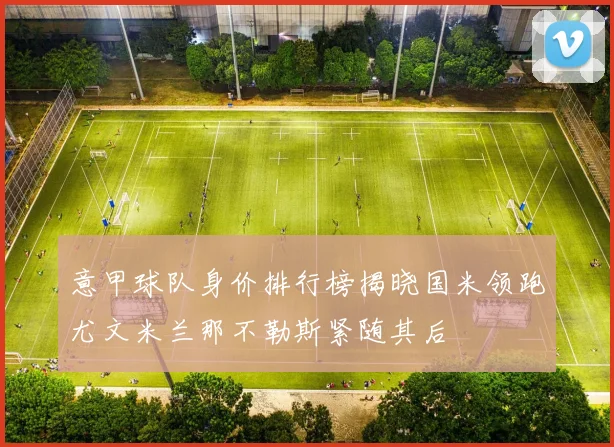 意甲球队身价排行榜揭晓国米领跑尤文米兰那不勒斯紧随其后