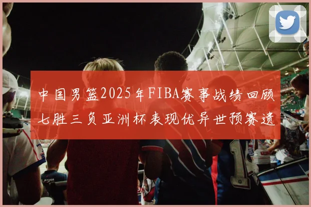 中国男篮2025年FIBA赛事战绩回顾七胜三负亚洲杯表现优异世预赛遗憾负于韩国