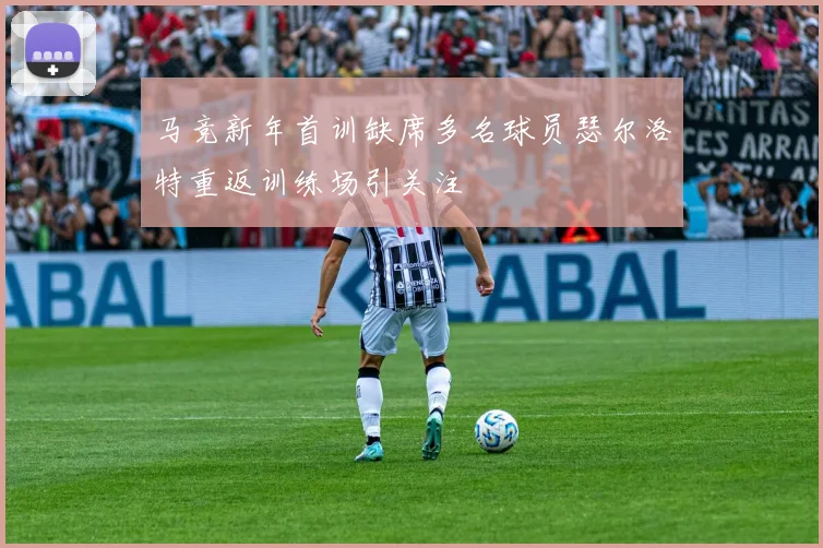 马竞新年首训缺席多名球员瑟尔洛特重返训练场引关注