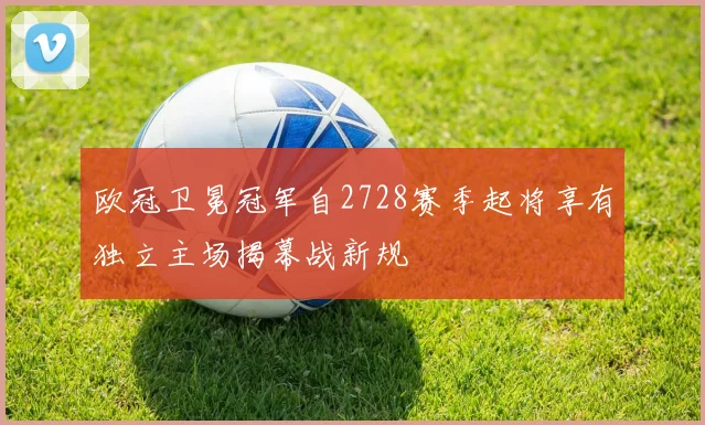 欧冠卫冕冠军自2728赛季起将享有独立主场揭幕战新规