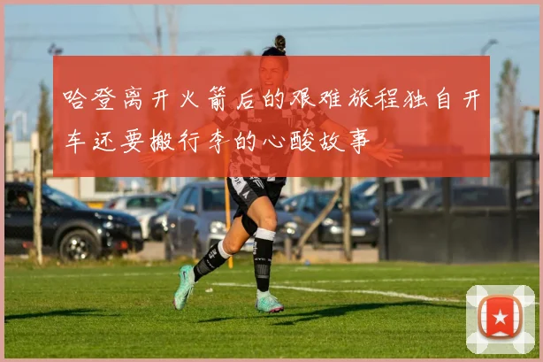 哈登离开火箭后的艰难旅程独自开车还要搬行李的心酸故事