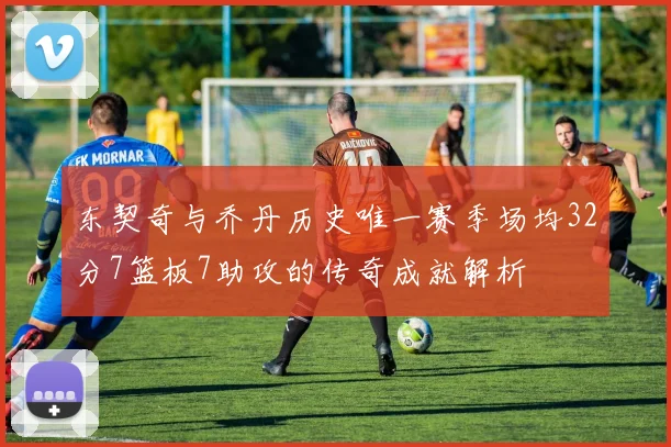 东契奇与乔丹历史唯一赛季场均32分7篮板7助攻的传奇成就解析