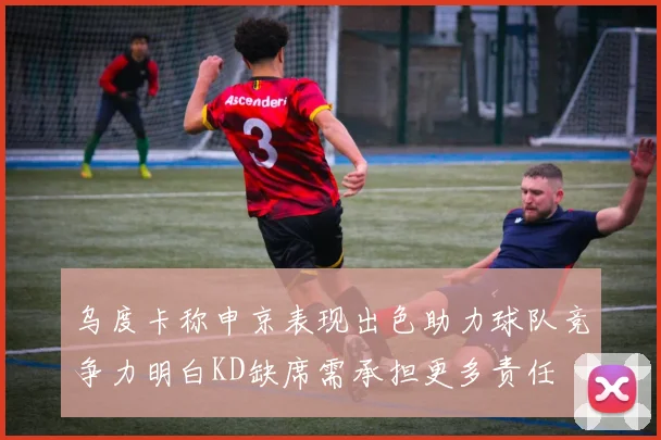 乌度卡称申京表现出色助力球队竞争力明白KD缺席需承担更多责任