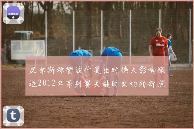 皮尔斯称赞波什复出对热火影响深远2012年系列赛关键时刻的转折点